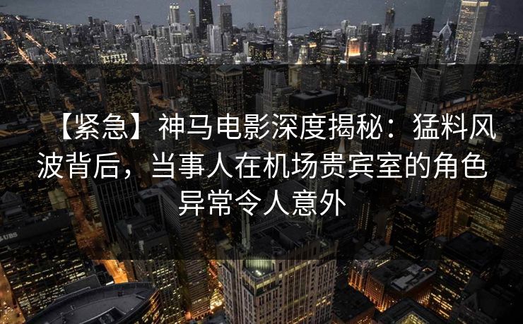 【紧急】神马电影深度揭秘：猛料风波背后，当事人在机场贵宾室的角色异常令人意外