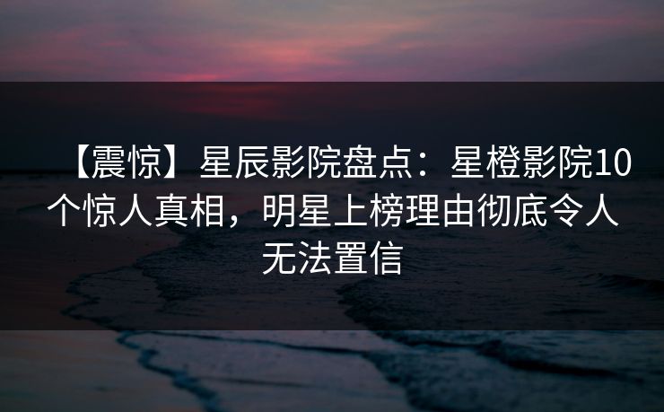 【震惊】星辰影院盘点：星橙影院10个惊人真相，明星上榜理由彻底令人无法置信