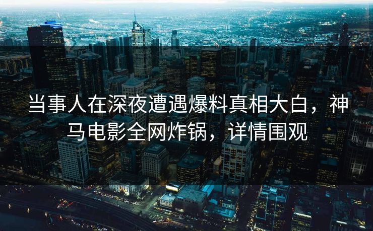 当事人在深夜遭遇爆料真相大白，神马电影全网炸锅，详情围观