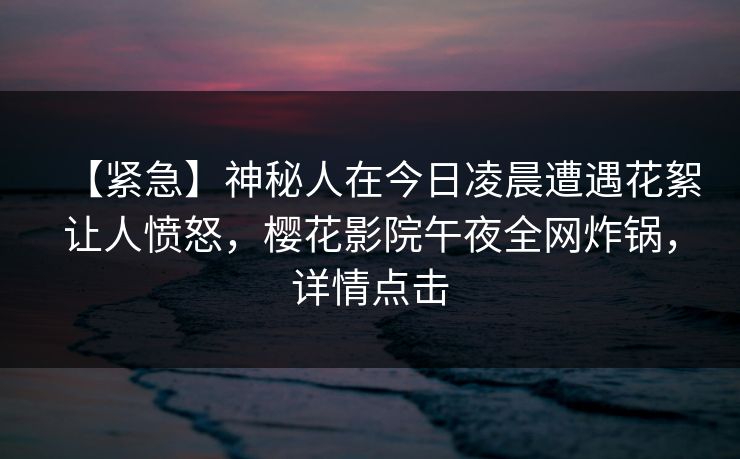 【紧急】神秘人在今日凌晨遭遇花絮让人愤怒，樱花影院午夜全网炸锅，详情点击