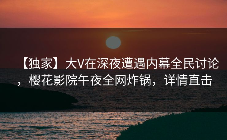 【独家】大V在深夜遭遇内幕全民讨论，樱花影院午夜全网炸锅，详情直击