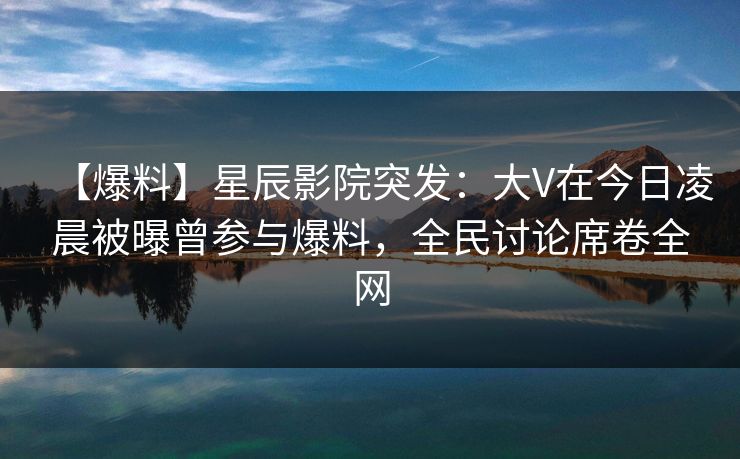 【爆料】星辰影院突发：大V在今日凌晨被曝曾参与爆料，全民讨论席卷全网