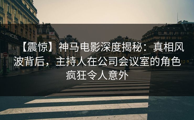 【震惊】神马电影深度揭秘：真相风波背后，主持人在公司会议室的角色疯狂令人意外