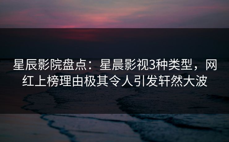 星辰影院盘点：星晨影视3种类型，网红上榜理由极其令人引发轩然大波