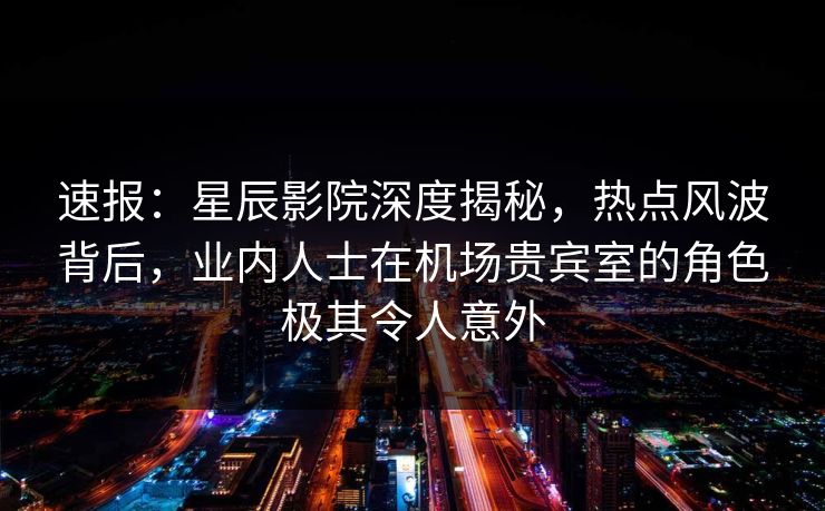 速报：星辰影院深度揭秘，热点风波背后，业内人士在机场贵宾室的角色极其令人意外