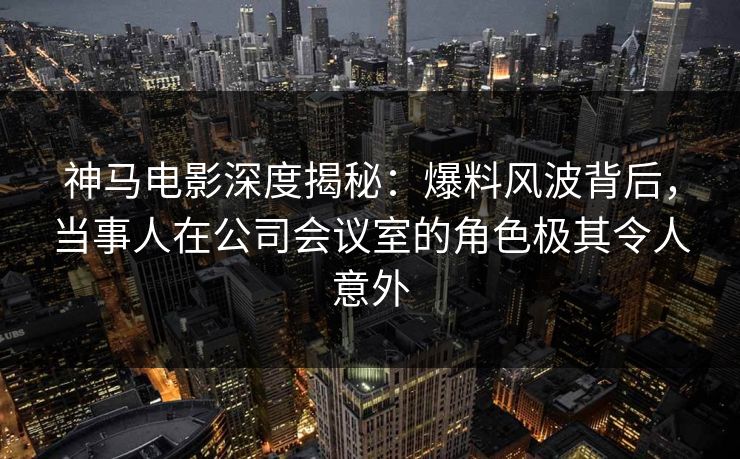 神马电影深度揭秘：爆料风波背后，当事人在公司会议室的角色极其令人意外