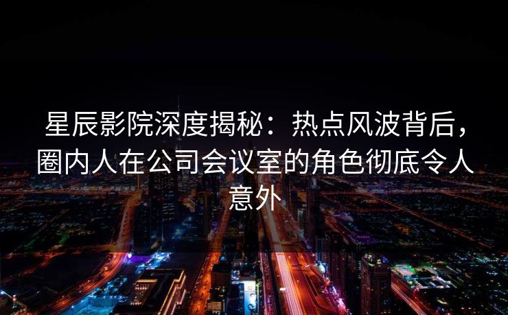 星辰影院深度揭秘：热点风波背后，圈内人在公司会议室的角色彻底令人意外