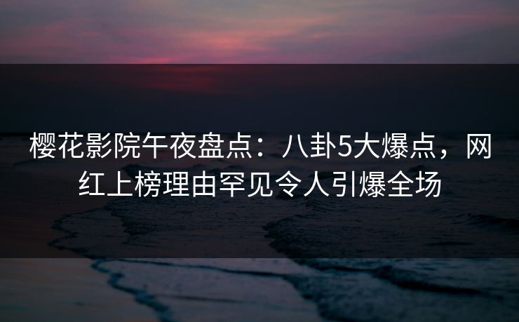 樱花影院午夜盘点：八卦5大爆点，网红上榜理由罕见令人引爆全场