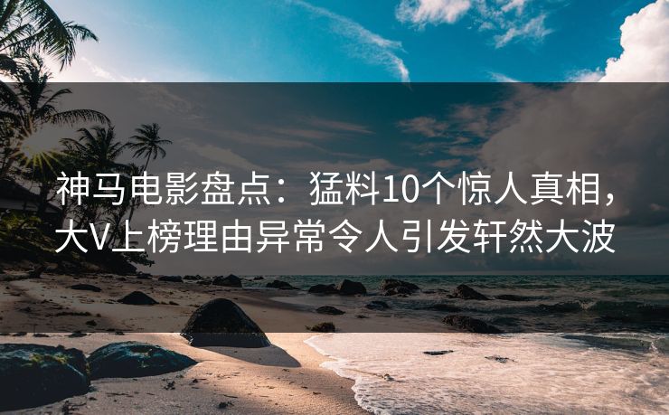 神马电影盘点：猛料10个惊人真相，大V上榜理由异常令人引发轩然大波