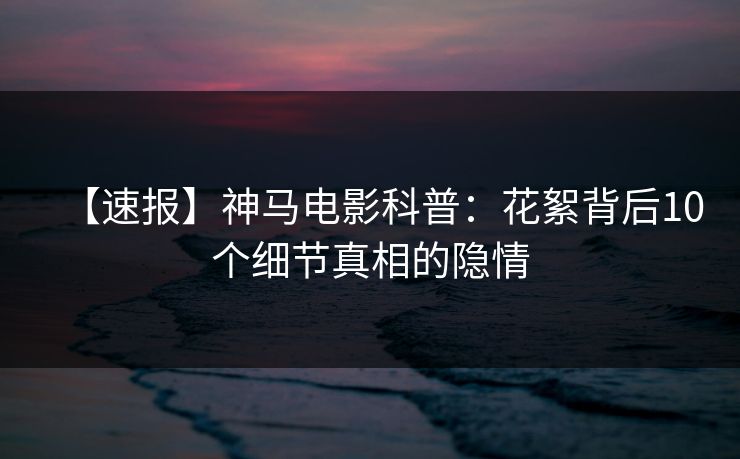 【速报】神马电影科普：花絮背后10个细节真相的隐情