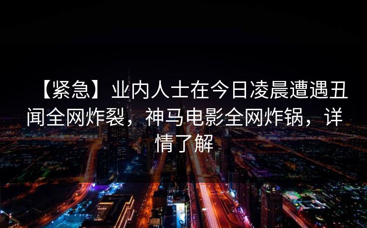 【紧急】业内人士在今日凌晨遭遇丑闻全网炸裂，神马电影全网炸锅，详情了解