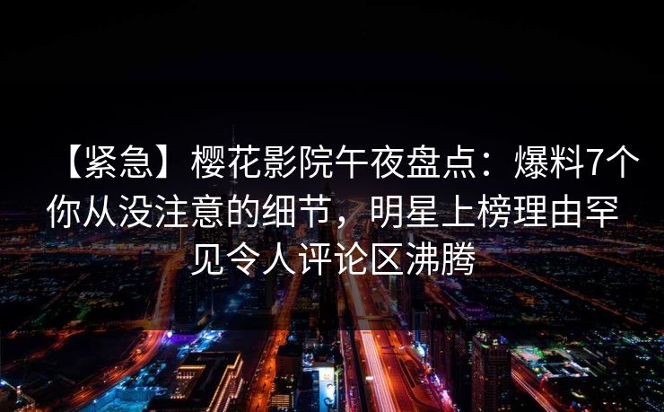 【紧急】樱花影院午夜盘点：爆料7个你从没注意的细节，明星上榜理由罕见令人评论区沸腾