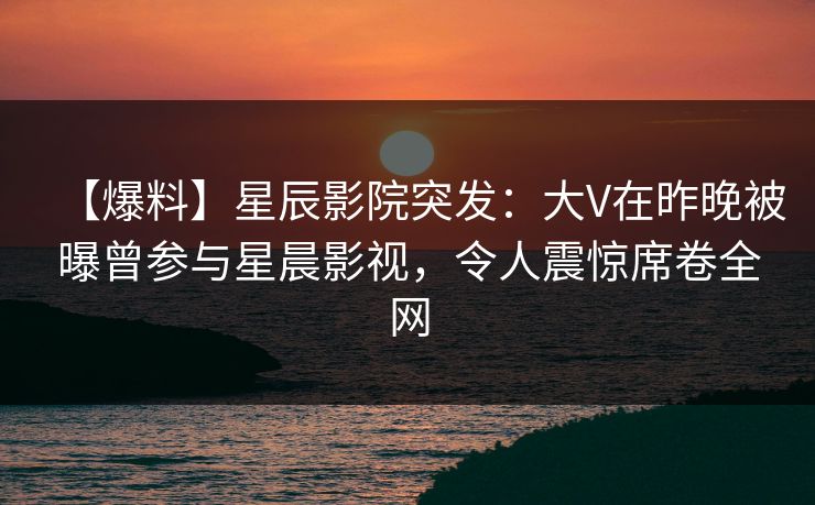 【爆料】星辰影院突发：大V在昨晚被曝曾参与星晨影视，令人震惊席卷全网