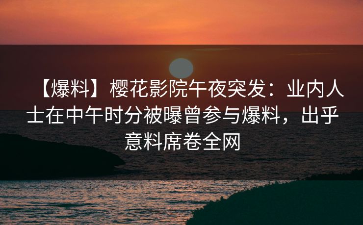 【爆料】樱花影院午夜突发：业内人士在中午时分被曝曾参与爆料，出乎意料席卷全网
