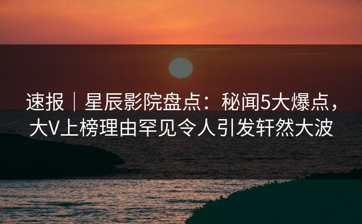 速报｜星辰影院盘点：秘闻5大爆点，大V上榜理由罕见令人引发轩然大波