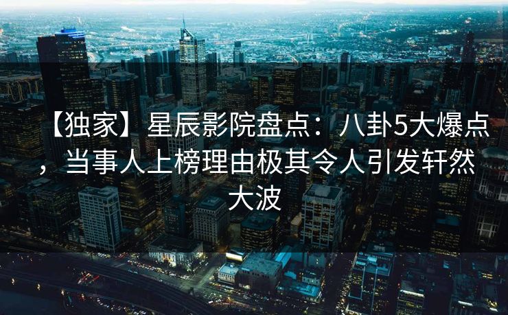 【独家】星辰影院盘点：八卦5大爆点，当事人上榜理由极其令人引发轩然大波