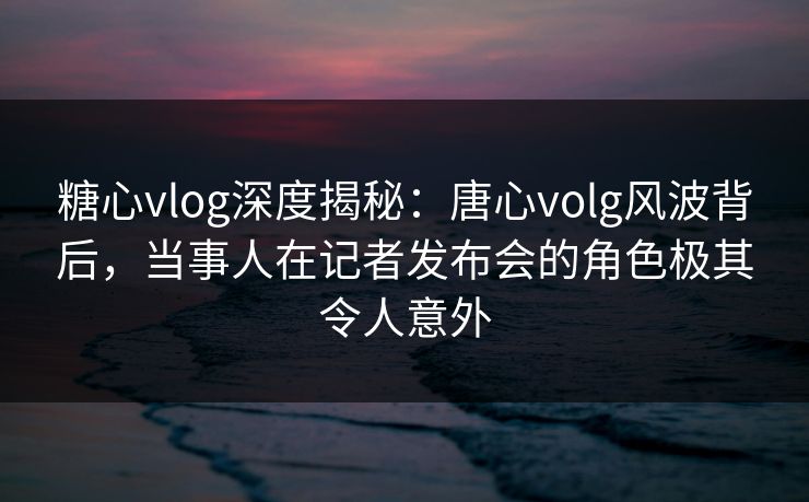 糖心vlog深度揭秘：唐心volg风波背后，当事人在记者发布会的角色极其令人意外