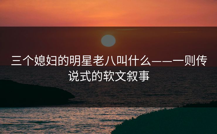 三个媳妇的明星老八叫什么——一则传说式的软文叙事