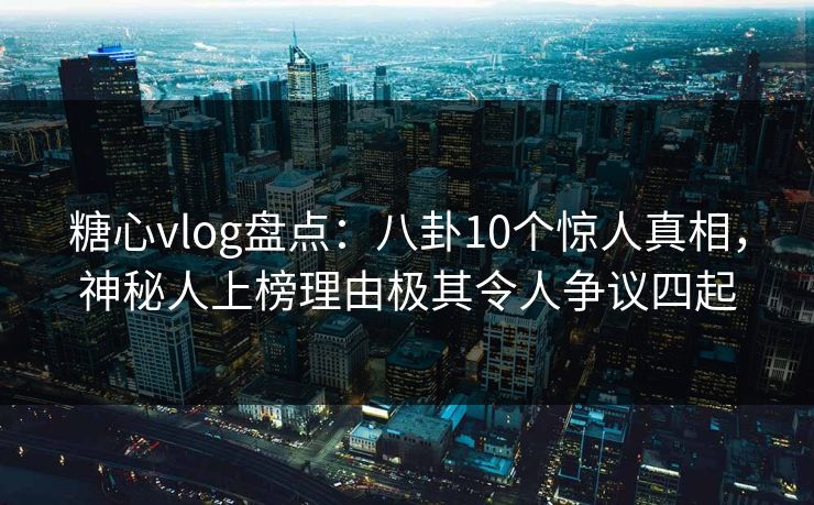 糖心vlog盘点：八卦10个惊人真相，神秘人上榜理由极其令人争议四起