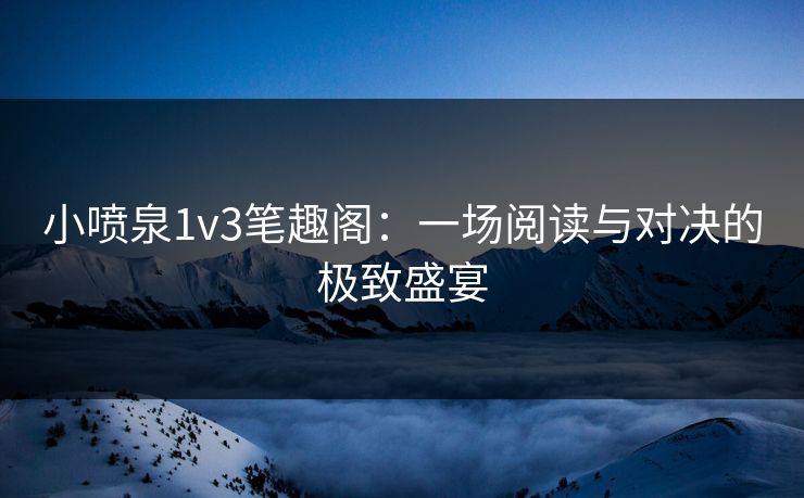 小喷泉1v3笔趣阁：一场阅读与对决的极致盛宴