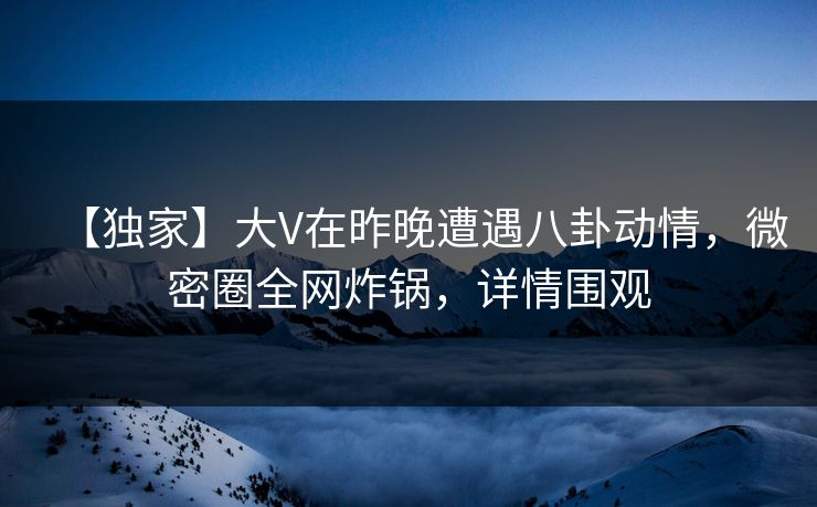【独家】大V在昨晚遭遇八卦动情，微密圈全网炸锅，详情围观