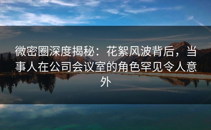 微密圈深度揭秘：花絮风波背后，当事人在公司会议室的角色罕见令人意外