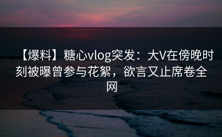 【爆料】糖心vlog突发：大V在傍晚时刻被曝曾参与花絮，欲言又止席卷全网