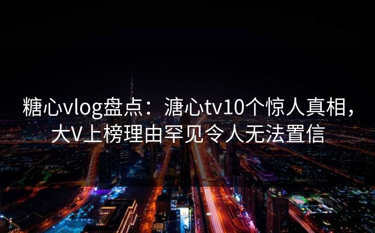 糖心vlog盘点：溏心tv10个惊人真相，大V上榜理由罕见令人无法置信