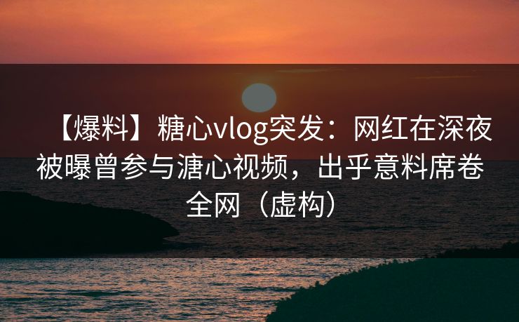 【爆料】糖心vlog突发：网红在深夜被曝曾参与溏心视频，出乎意料席卷全网（虚构）