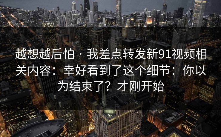 越想越后怕 · 我差点转发新91视频相关内容：幸好看到了这个细节：你以为结束了？才刚开始