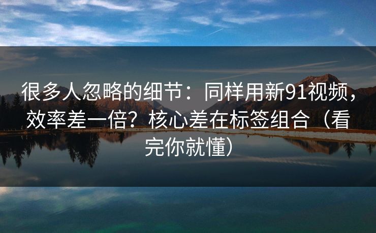 很多人忽略的细节:同样用新91视频,效率差一倍?核心差在标签组合(看完你就懂) 很多人忽略的细节:同样用新91视频,效率差一倍?核心差在标签组合(看完你就懂)