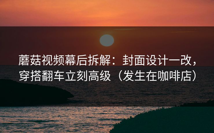 蘑菇视频幕后拆解：封面设计一改，穿搭翻车立刻高级（发生在咖啡店）