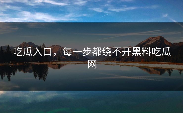 吃瓜入口，每一步都绕不开黑料吃瓜网